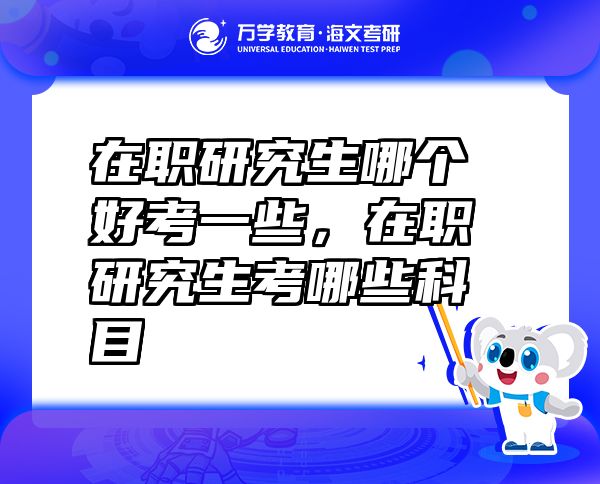 在職研究生哪個好考一些，在職研究生考哪些科目