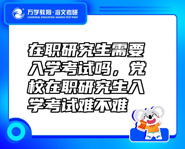在職研究生需要入學考試嗎，黨校在職研究生入學考試難不難