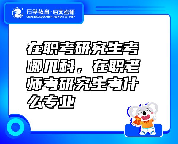 在職考研究生考哪幾科，在職老師考研究生考什么專業(yè)
