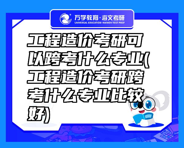 工程造價考研可以跨考什么專業(yè)(工程造價考研跨考什么專業(yè)比較好)