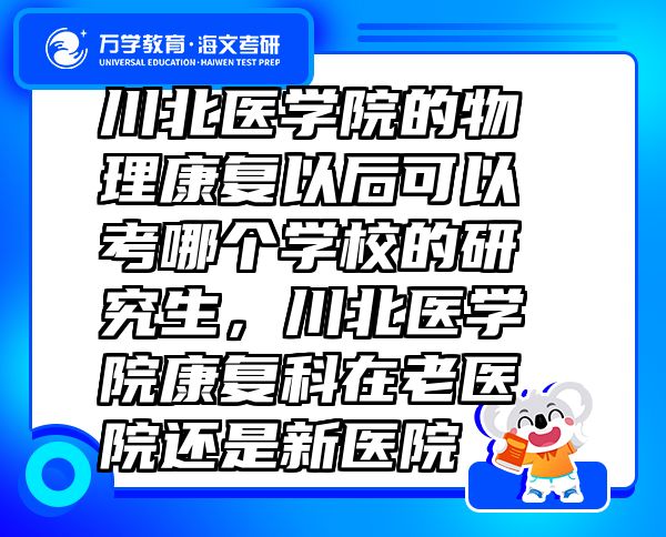 川北醫(yī)學(xué)院的物理康復(fù)以后可以考哪個學(xué)校的研究生，川北醫(yī)學(xué)院康復(fù)科在老醫(yī)院還是新醫(yī)院