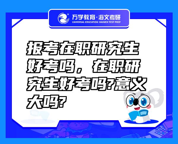 報考在職研究生好考嗎，在職研究生好考嗎?意義大嗎?