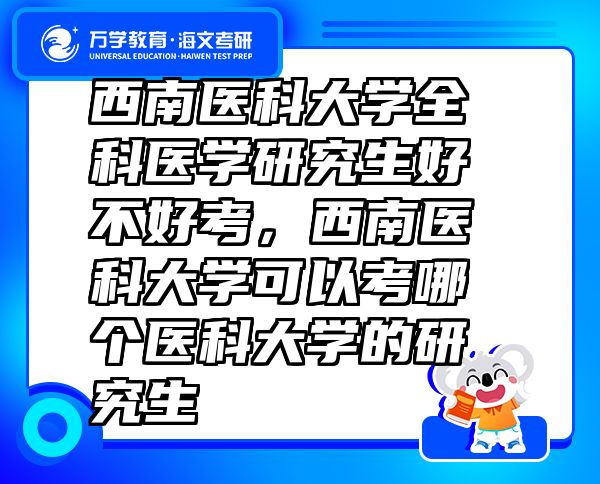 西南醫(yī)科大學(xué)全科醫(yī)學(xué)研究生好不好考，西南醫(yī)科大學(xué)可以考哪個(gè)醫(yī)科大學(xué)的研究生