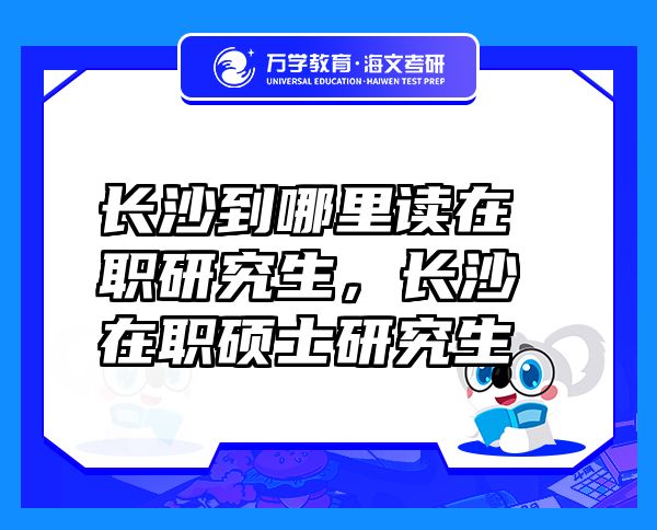 長沙到哪里讀在職研究生，長沙在職碩士研究生