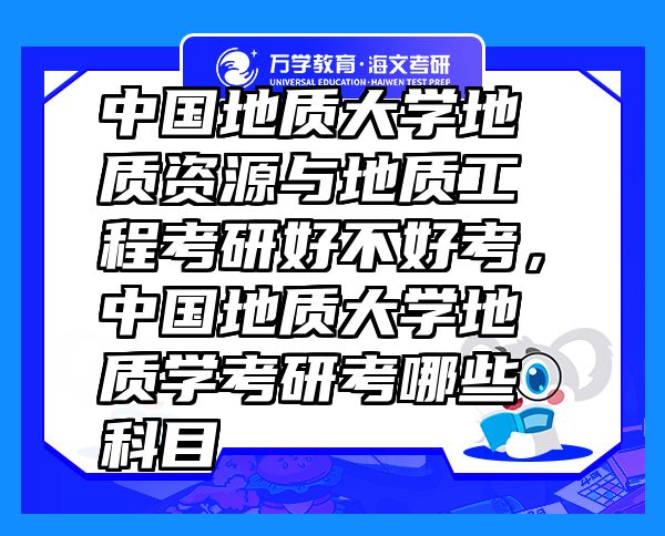 中國地質(zhì)大學(xué)地質(zhì)資源與地質(zhì)工程考研好不好考，中國地質(zhì)大學(xué)地質(zhì)學(xué)考研考哪些科目