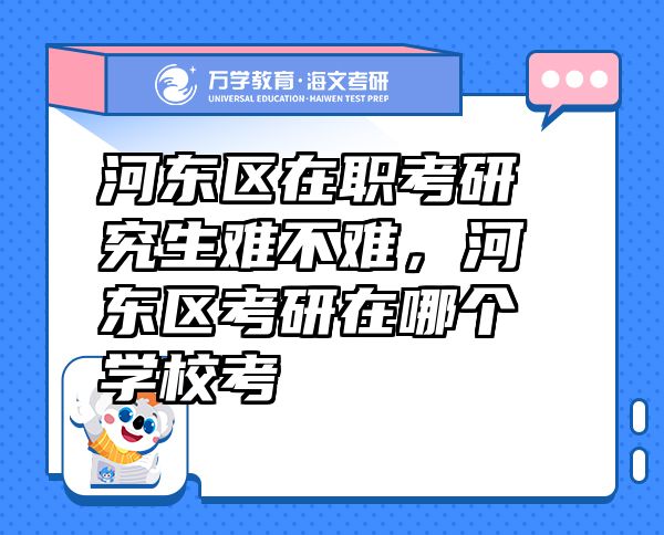 河?xùn)|區(qū)在職考研究生難不難，河?xùn)|區(qū)考研在哪個學(xué)?？? class=